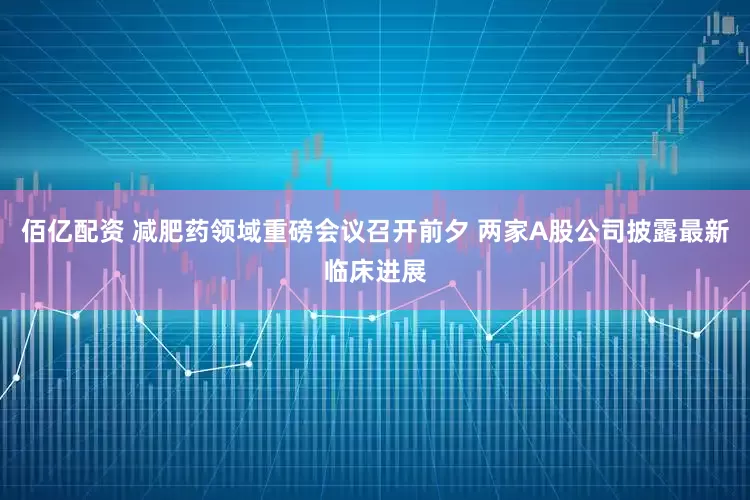 佰亿配资 减肥药领域重磅会议召开前夕 两家A股公司披露最新临床进展