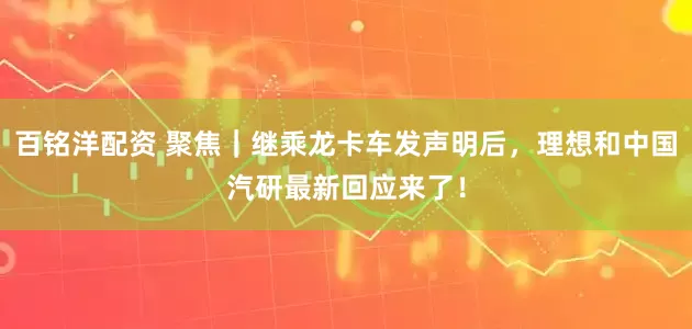百铭洋配资 聚焦｜继乘龙卡车发声明后，理想和中国汽研最新回应来了！