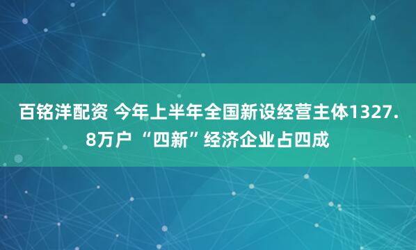 百铭洋配资 今年上半年全国新设经营主体1327.8万户 “四新”经济企业占四成