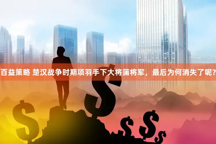 百益策略 楚汉战争时期项羽手下大将蒲将军，最后为何消失了呢？