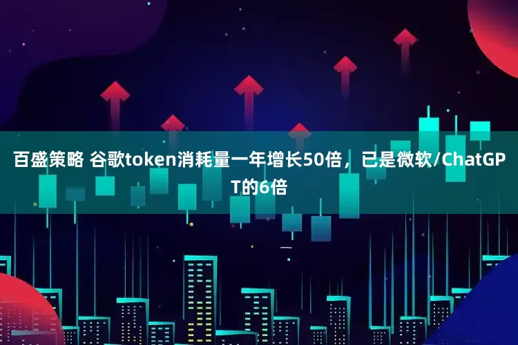 百盛策略 谷歌token消耗量一年增长50倍，已是微软/ChatGPT的6倍