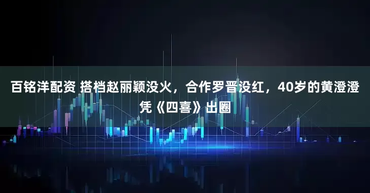 百铭洋配资 搭档赵丽颖没火，合作罗晋没红，40岁的黄澄澄凭《四喜》出圈