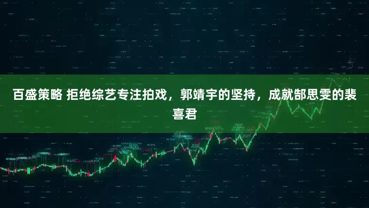百盛策略 拒绝综艺专注拍戏，郭靖宇的坚持，成就郜思雯的裴喜君