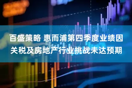 百盛策略 惠而浦第四季度业绩因关税及房地产行业挑战未达预期